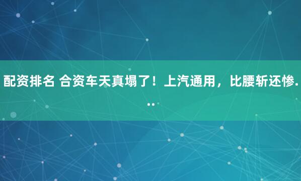 配资排名 合资车天真塌了！上汽通用，比腰斩还惨...