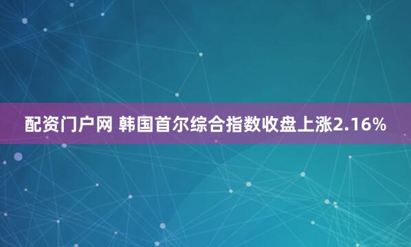 配资门户网 韩国首尔综合指数收盘上涨2.16%