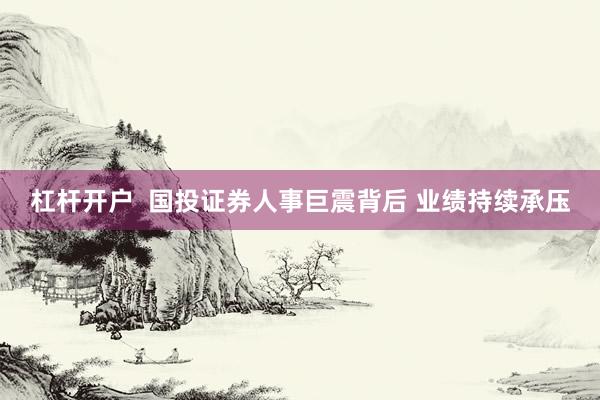 杠杆开户  国投证券人事巨震背后 业绩持续承压