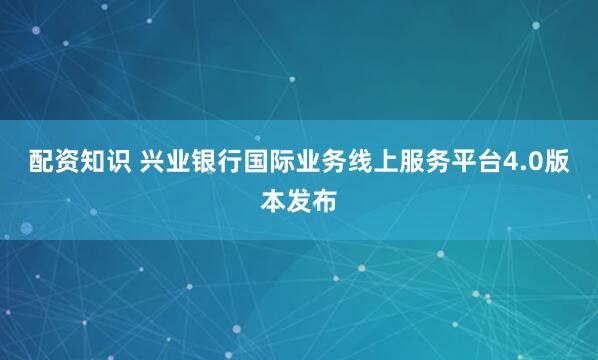 配资知识 兴业银行国际业务线上服务平台4.0版本发布