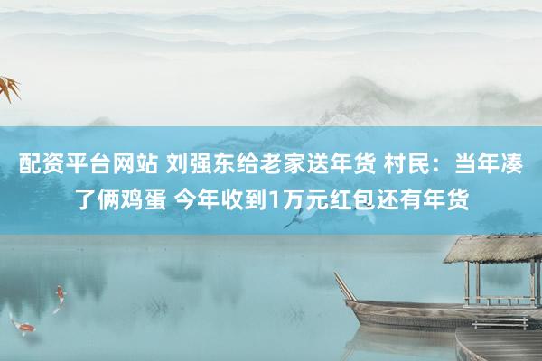 配资平台网站 刘强东给老家送年货 村民：当年凑了俩鸡蛋 今年收到1万元红包还有年货