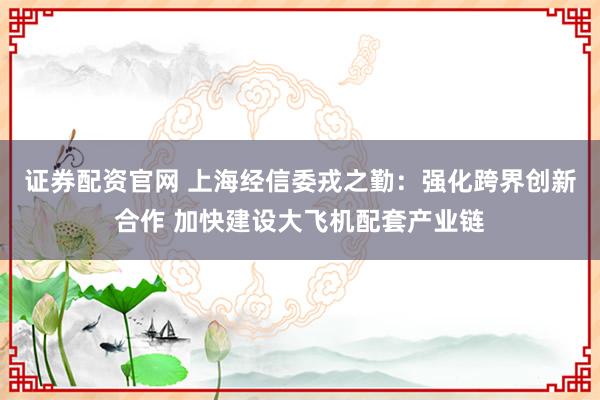 证券配资官网 上海经信委戎之勤：强化跨界创新合作 加快建设大飞机配套产业链