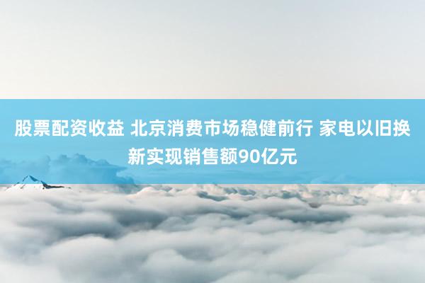股票配资收益 北京消费市场稳健前行 家电以旧换新实现销售额90亿元