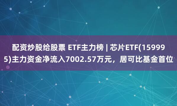 配资炒股给股票 ETF主力榜 | 芯片ETF(159995)主力资金净流入7002.57万元，居可比基金首位