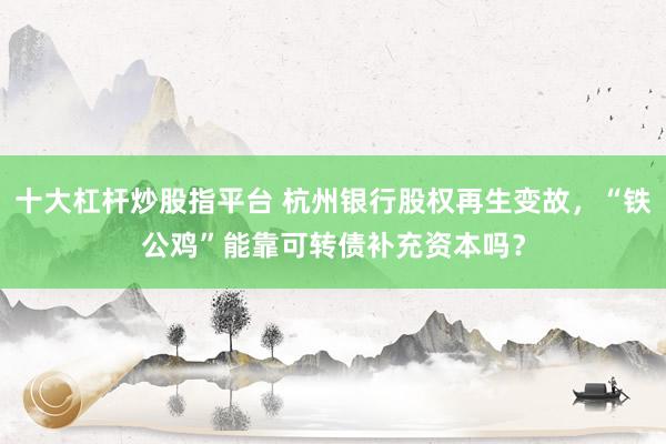 十大杠杆炒股指平台 杭州银行股权再生变故，“铁公鸡”能靠可转债补充资本吗？
