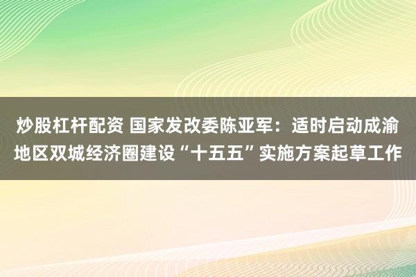 炒股杠杆配资 国家发改委陈亚军：适时启动成渝地区双城经济圈建设“十五五”实施方案起草工作
