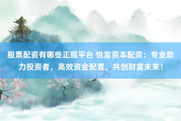 股票配资有哪些正规平台 悦富资本配资：专业助力投资者，高效资金配置，共创财富未来！