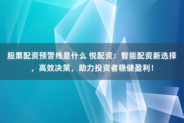 股票配资预警线是什么 悦配资：智能配资新选择，高效决策，助力投资者稳健盈利！