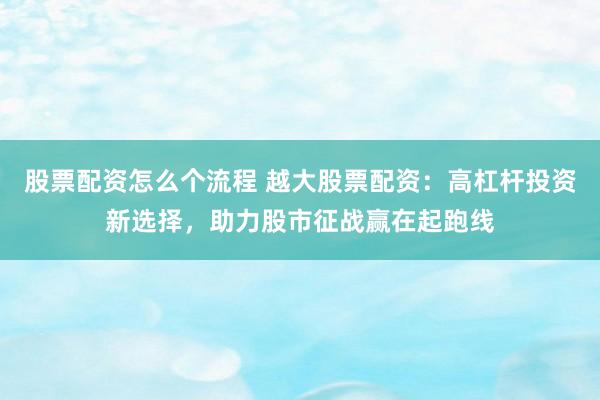 股票配资怎么个流程 越大股票配资：高杠杆投资新选择，助力股市征战赢在起跑线