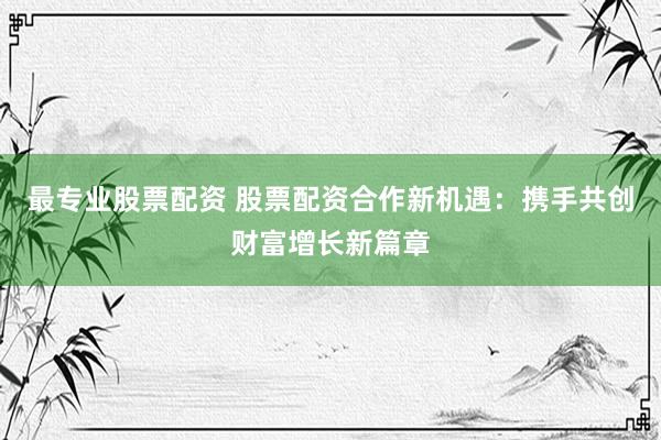 最专业股票配资 股票配资合作新机遇：携手共创财富增长新篇章