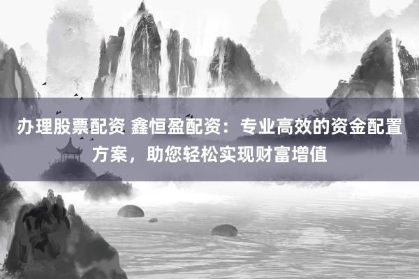 办理股票配资 鑫恒盈配资：专业高效的资金配置方案，助您轻松实现财富增值