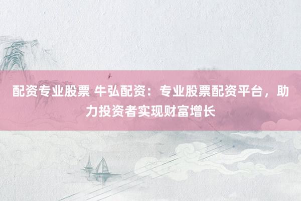 配资专业股票 牛弘配资：专业股票配资平台，助力投资者实现财富增长
