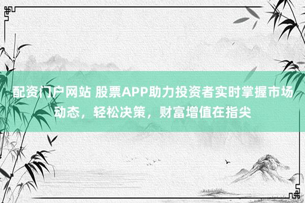 配资门户网站 股票APP助力投资者实时掌握市场动态，轻松决策，财富增值在指尖