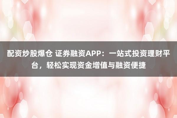 配资炒股爆仓 证券融资APP：一站式投资理财平台，轻松实现资金增值与融资便捷