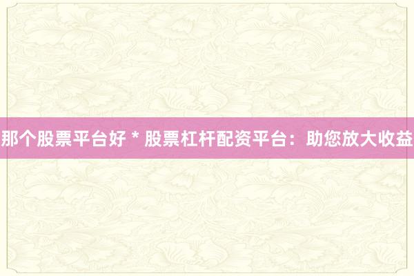 那个股票平台好 * 股票杠杆配资平台：助您放大收益