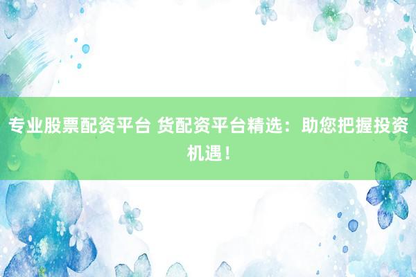 专业股票配资平台 货配资平台精选：助您把握投资机遇！