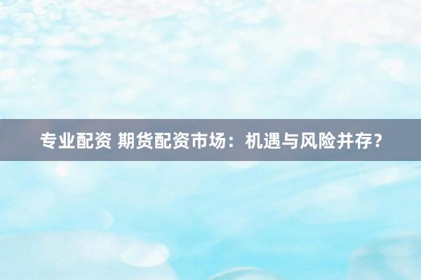 专业配资 期货配资市场：机遇与风险并存？