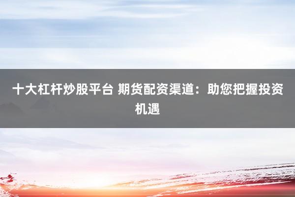 十大杠杆炒股平台 期货配资渠道：助您把握投资机遇