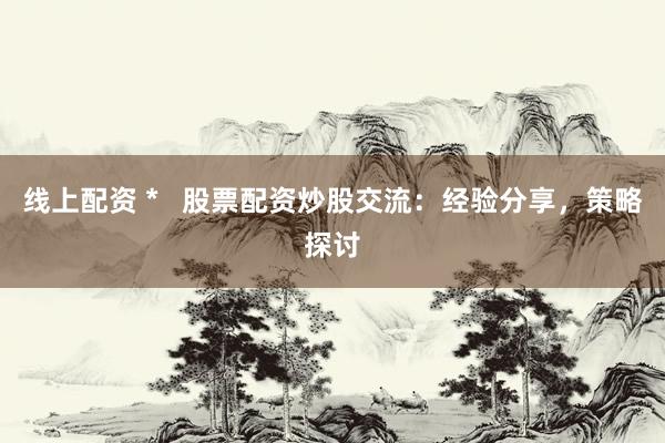 线上配资 *   股票配资炒股交流：经验分享，策略探讨
