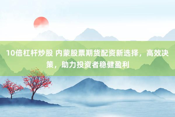 10倍杠杆炒股 内蒙股票期货配资新选择，高效决策，助力投资者稳健盈利