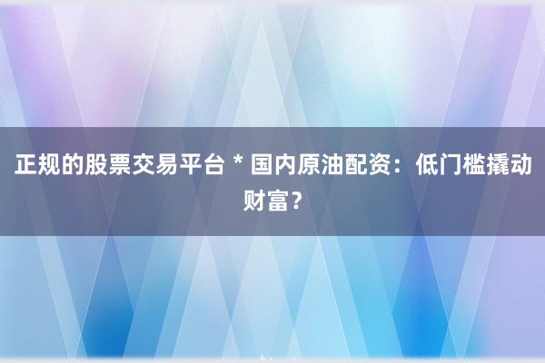 正规的股票交易平台 * 国内原油配资：低门槛撬动财富？