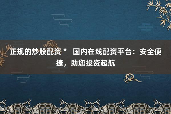 正规的炒股配资 *   国内在线配资平台：安全便捷，助您投资起航