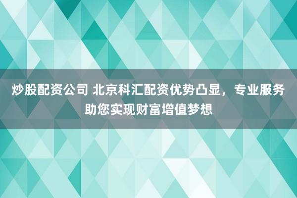 炒股配资公司 北京科汇配资优势凸显，专业服务助您实现财富增值梦想