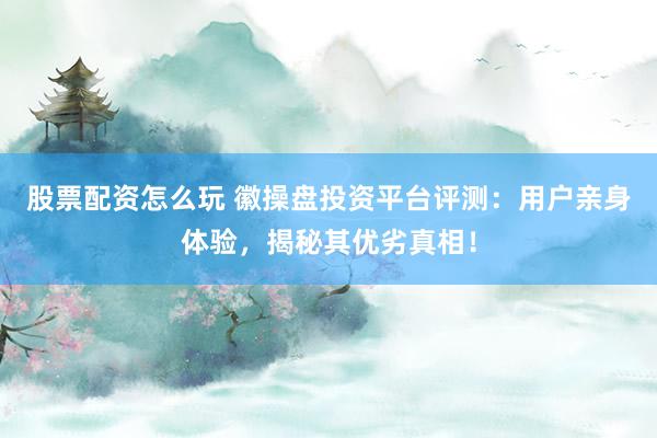 股票配资怎么玩 徽操盘投资平台评测：用户亲身体验，揭秘其优劣真相！