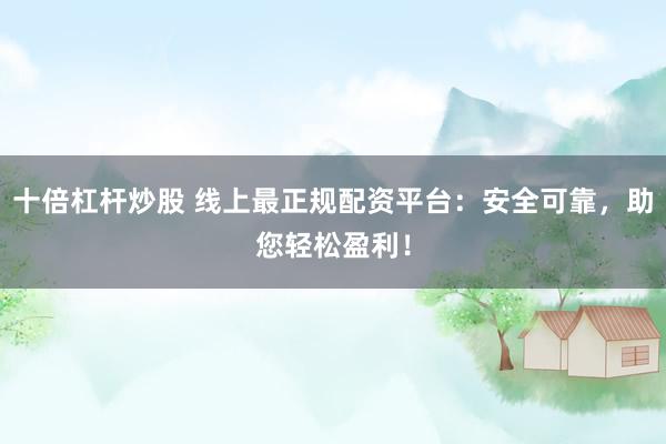 十倍杠杆炒股 线上最正规配资平台：安全可靠，助您轻松盈利！