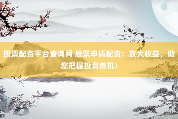 股票配资平台查询网 股票申请配资：放大收益，助您把握投资良机！