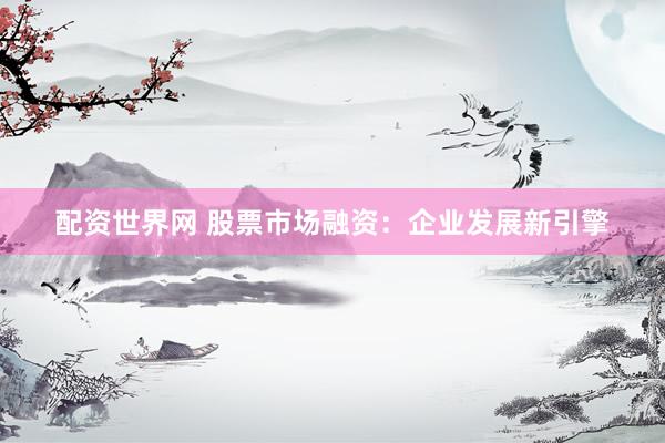 配资世界网 股票市场融资：企业发展新引擎