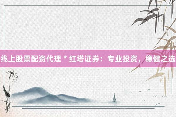 线上股票配资代理 * 红塔证券：专业投资，稳健之选