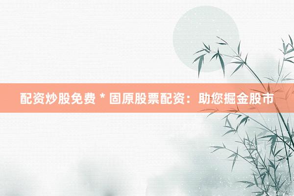 配资炒股免费 * 固原股票配资：助您掘金股市