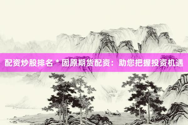 配资炒股排名 * 固原期货配资：助您把握投资机遇