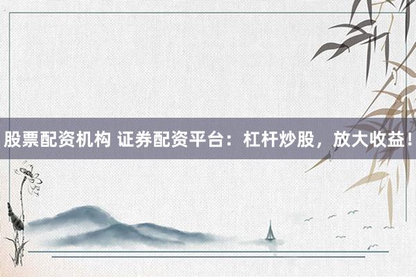 股票配资机构 证券配资平台：杠杆炒股，放大收益！