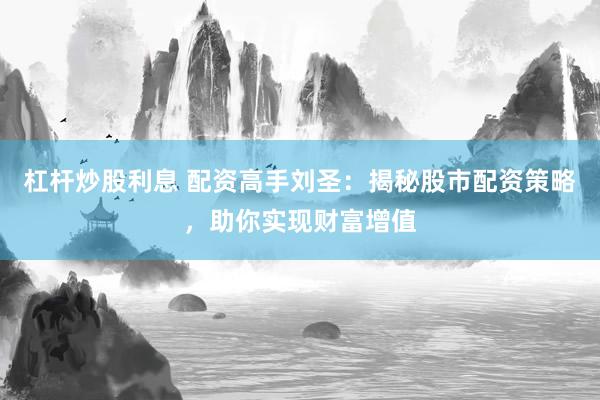杠杆炒股利息 配资高手刘圣：揭秘股市配资策略，助你实现财富增值