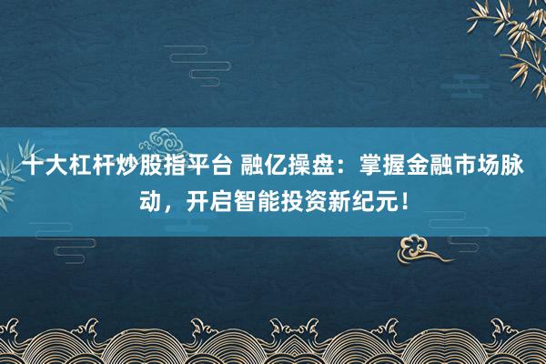 十大杠杆炒股指平台 融亿操盘：掌握金融市场脉动，开启智能投资新纪元！