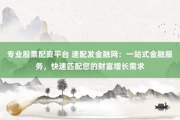 专业股票配资平台 速配发金融网：一站式金融服务，快速匹配您的财富增长需求