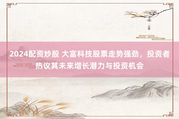 2024配资炒股 大富科技股票走势强劲，投资者热议其未来增长潜力与投资机会
