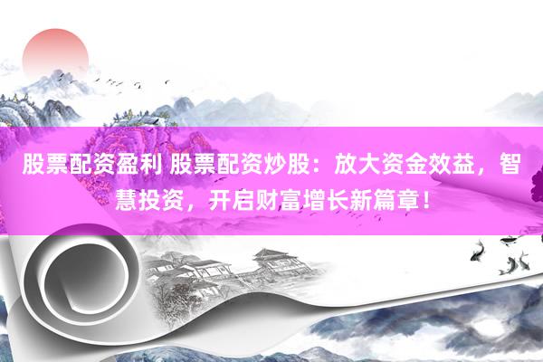 股票配资盈利 股票配资炒股：放大资金效益，智慧投资，开启财富增长新篇章！