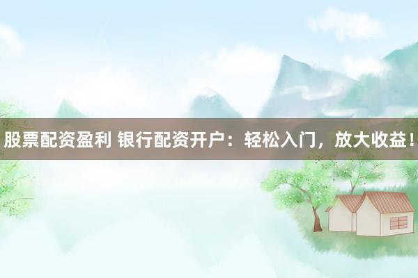 股票配资盈利 银行配资开户：轻松入门，放大收益！