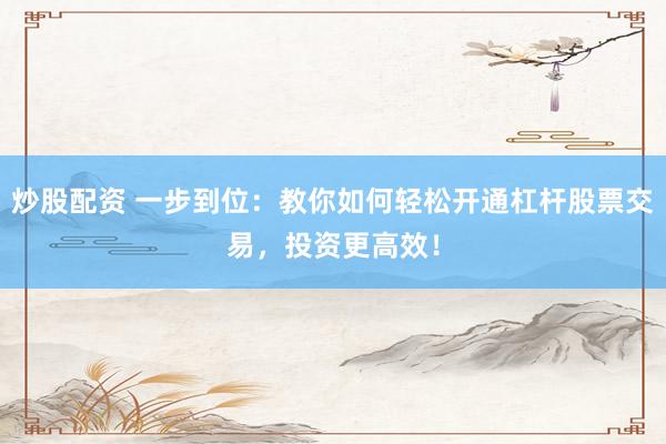 炒股配资 一步到位：教你如何轻松开通杠杆股票交易，投资更高效！