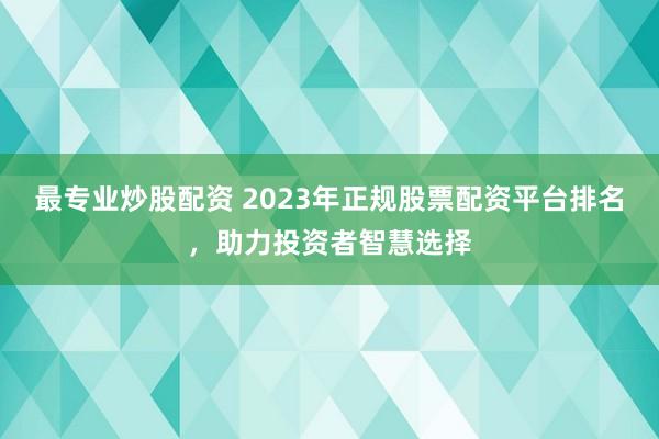 最专业炒股配资 2023年正规股票配资平台排名，助力投资者智慧选择