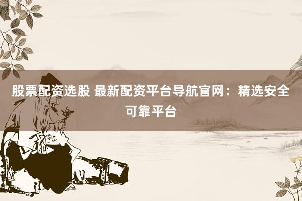 股票配资选股 最新配资平台导航官网：精选安全可靠平台
