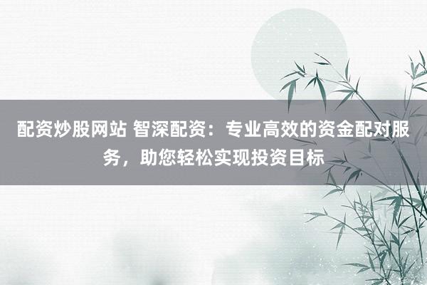 配资炒股网站 智深配资：专业高效的资金配对服务，助您轻松实现投资目标