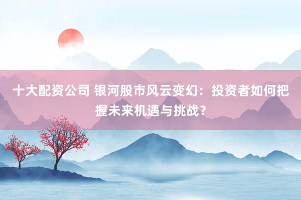 十大配资公司 银河股市风云变幻：投资者如何把握未来机遇与挑战？