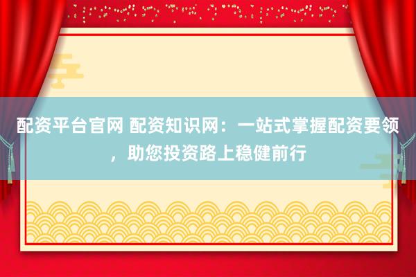 配资平台官网 配资知识网：一站式掌握配资要领，助您投资路上稳健前行
