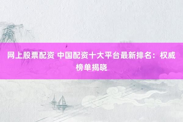 网上股票配资 中国配资十大平台最新排名：权威榜单揭晓