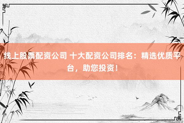 线上股票配资公司 十大配资公司排名：精选优质平台，助您投资！