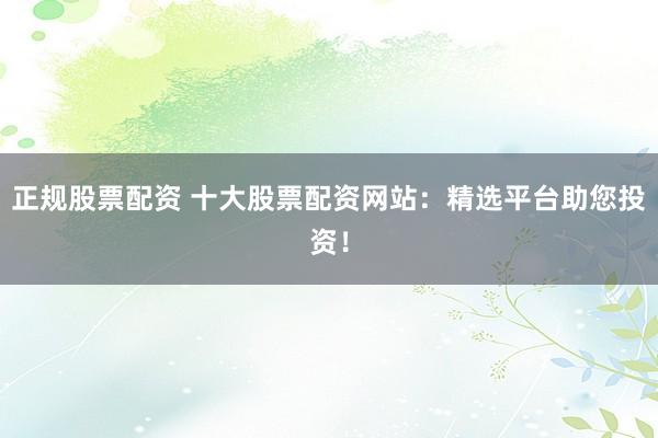 正规股票配资 十大股票配资网站：精选平台助您投资！